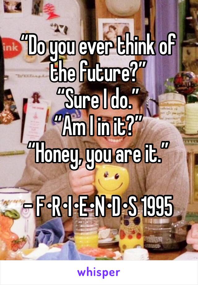 “Do you ever think of the future?”
“Sure I do.”
“Am I in it?”
“Honey, you are it.”

- F•R•I•E•N•D•S 1995
