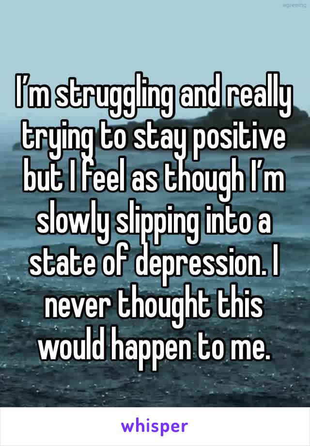 I’m struggling and really trying to stay positive but I feel as though I’m slowly slipping into a state of depression. I never thought this would happen to me.