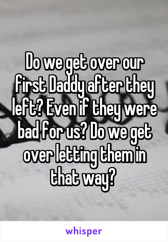 Do we get over our first Daddy after they left? Even if they were bad for us? Do we get over letting them in that way? 