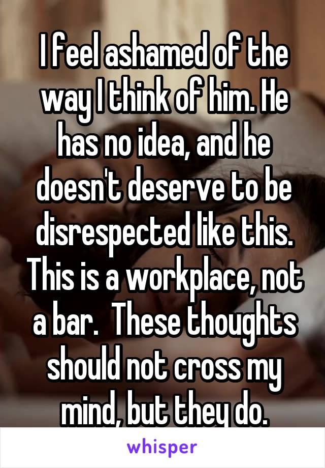 I feel ashamed of the way I think of him. He has no idea, and he doesn't deserve to be disrespected like this. This is a workplace, not a bar.  These thoughts should not cross my mind, but they do.
