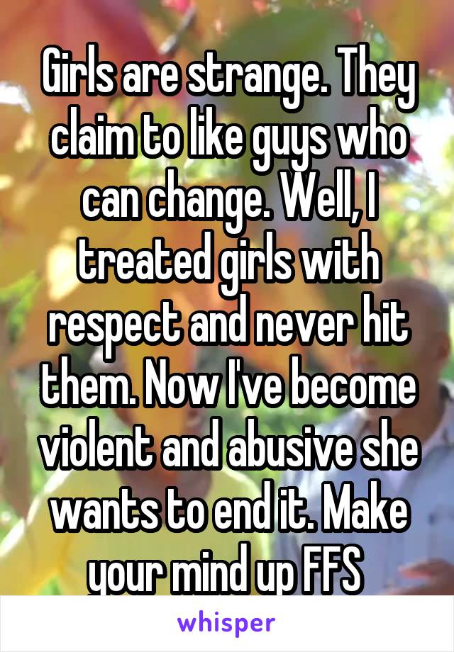 Girls are strange. They claim to like guys who can change. Well, I treated girls with respect and never hit them. Now I've become violent and abusive she wants to end it. Make your mind up FFS 