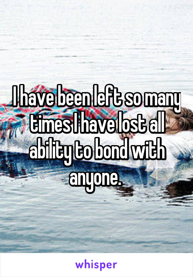 I have been left so many times I have lost all ability to bond with anyone. 