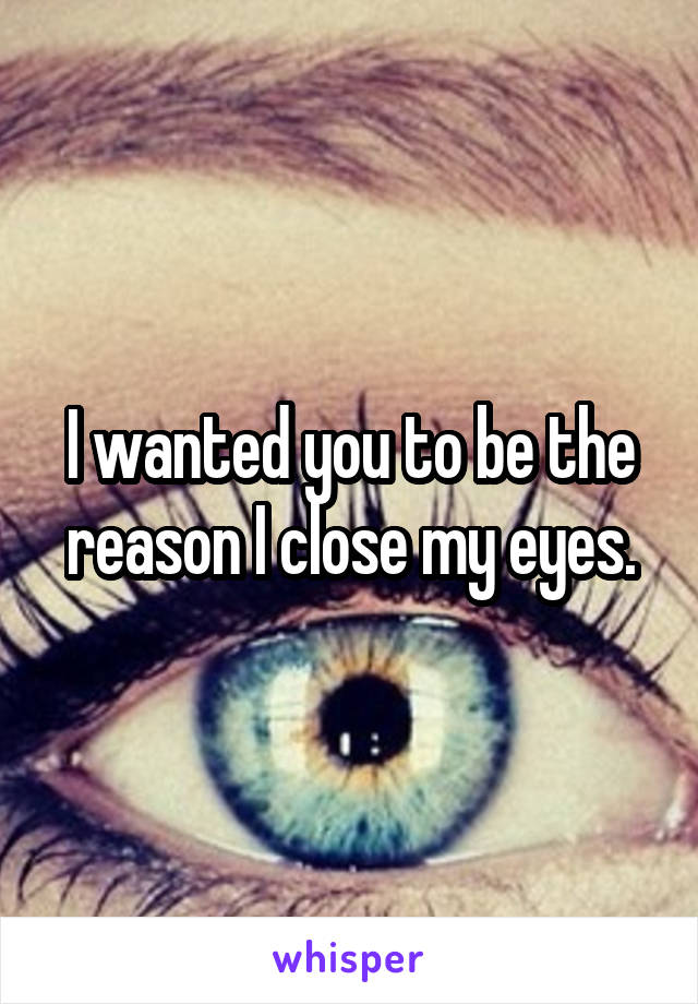 I wanted you to be the reason I close my eyes.