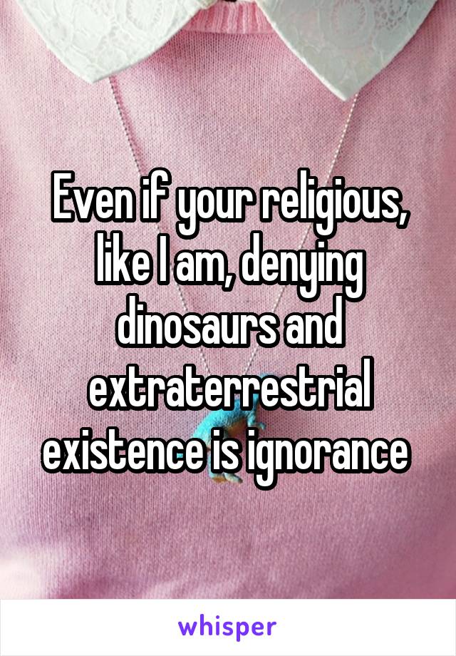 Even if your religious, like I am, denying dinosaurs and extraterrestrial existence is ignorance 