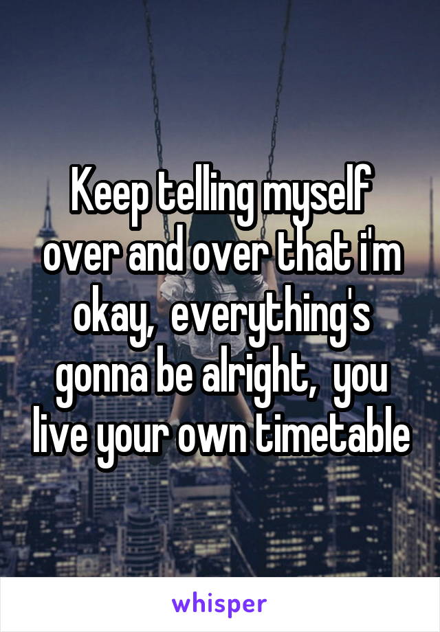 Keep telling myself over and over that i'm okay,  everything's gonna be alright,  you live your own timetable