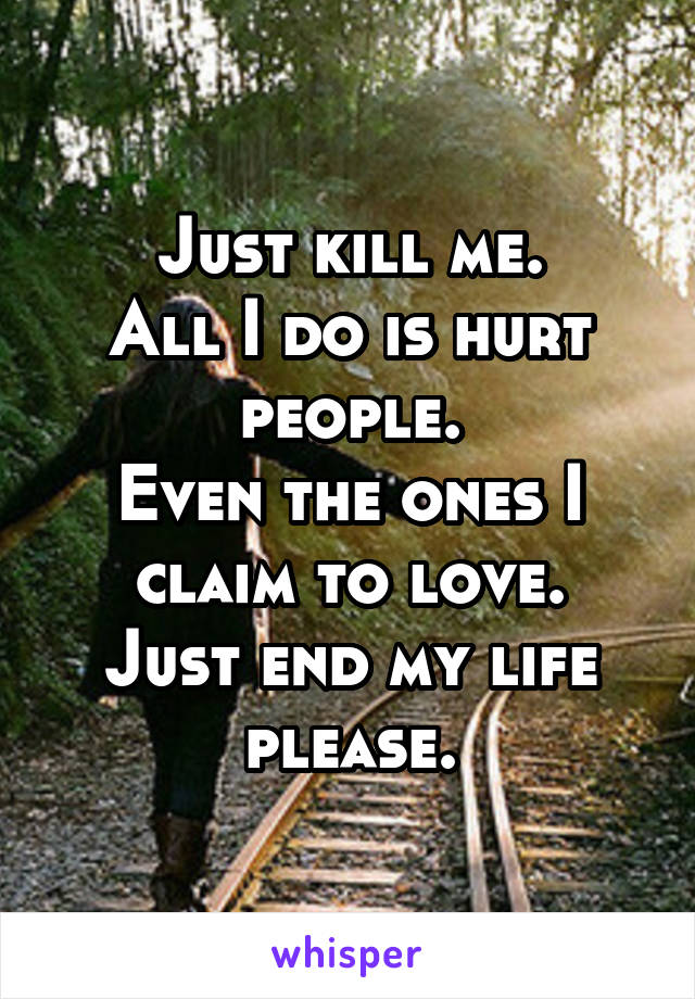 Just kill me.
All I do is hurt people.
Even the ones I claim to love.
Just end my life please.