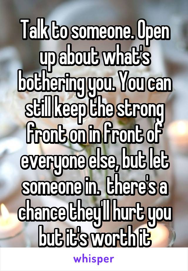 Talk to someone. Open up about what's bothering you. You can still keep the strong front on in front of everyone else, but let someone in.  there's a chance they'll hurt you but it's worth it