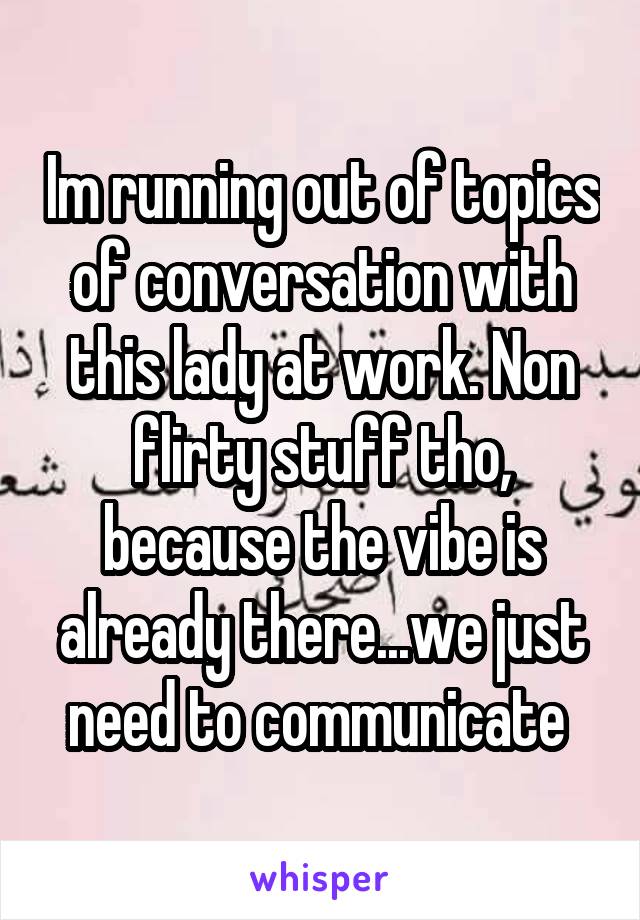 Im running out of topics of conversation with this lady at work. Non flirty stuff tho, because the vibe is already there...we just need to communicate 