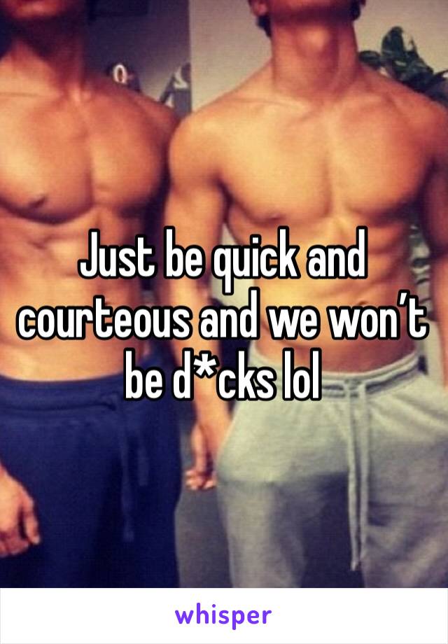 Just be quick and courteous and we won’t be d*cks lol