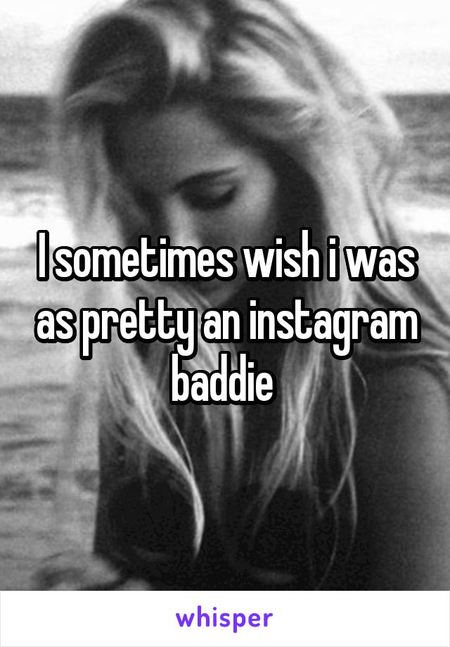 I sometimes wish i was as pretty an instagram baddie 
