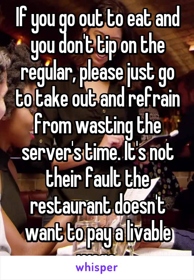 If you go out to eat and you don't tip on the regular, please just go to take out and refrain from wasting the server's time. It's not their fault the restaurant doesn't want to pay a livable wage.