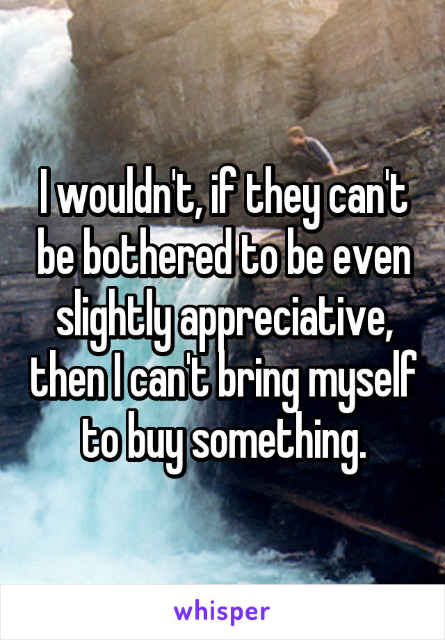 I wouldn't, if they can't be bothered to be even slightly appreciative, then I can't bring myself to buy something.