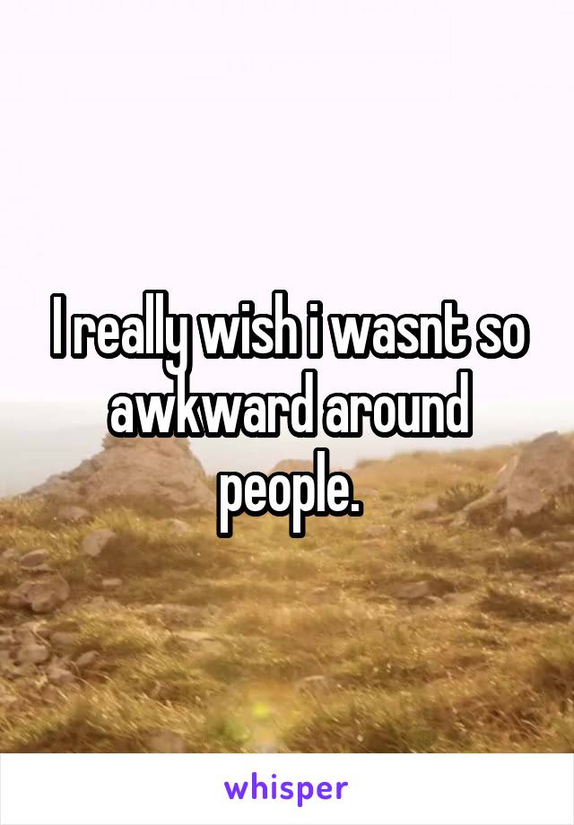 I really wish i wasnt so awkward around people.