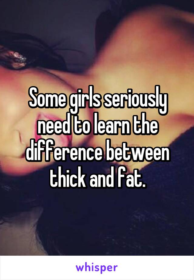 Some girls seriously need to learn the difference between thick and fat.