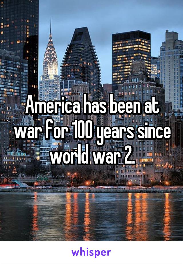 America has been at war for 100 years since world war 2.