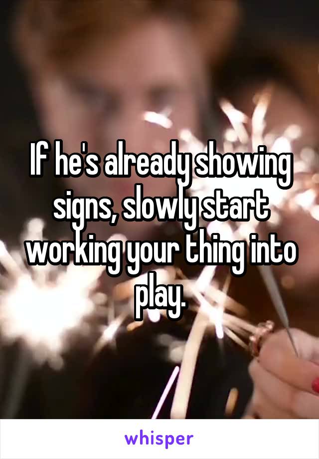 If he's already showing signs, slowly start working your thing into play.