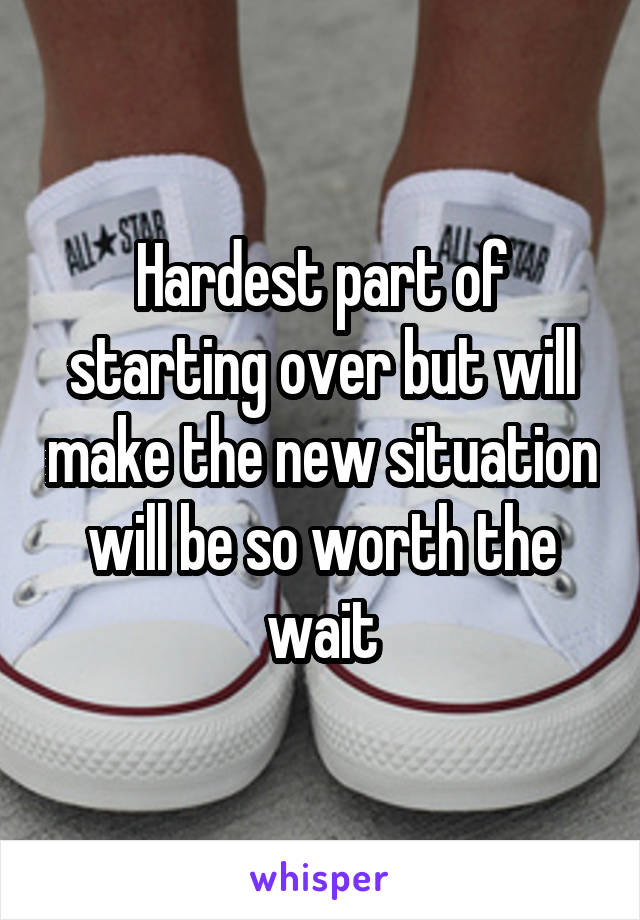 Hardest part of starting over but will make the new situation will be so worth the wait