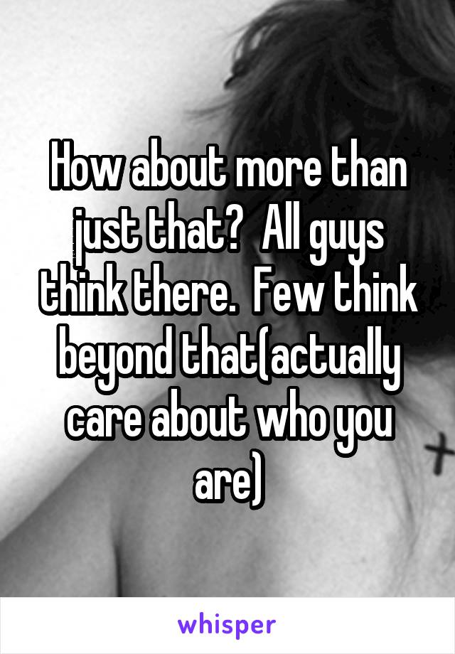 How about more than just that?  All guys think there.  Few think beyond that(actually care about who you are)