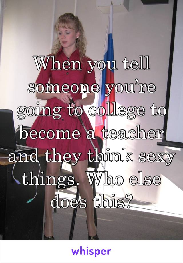 When you tell someone you’re going to college to become a teacher and they think sexy things. Who else does this? 