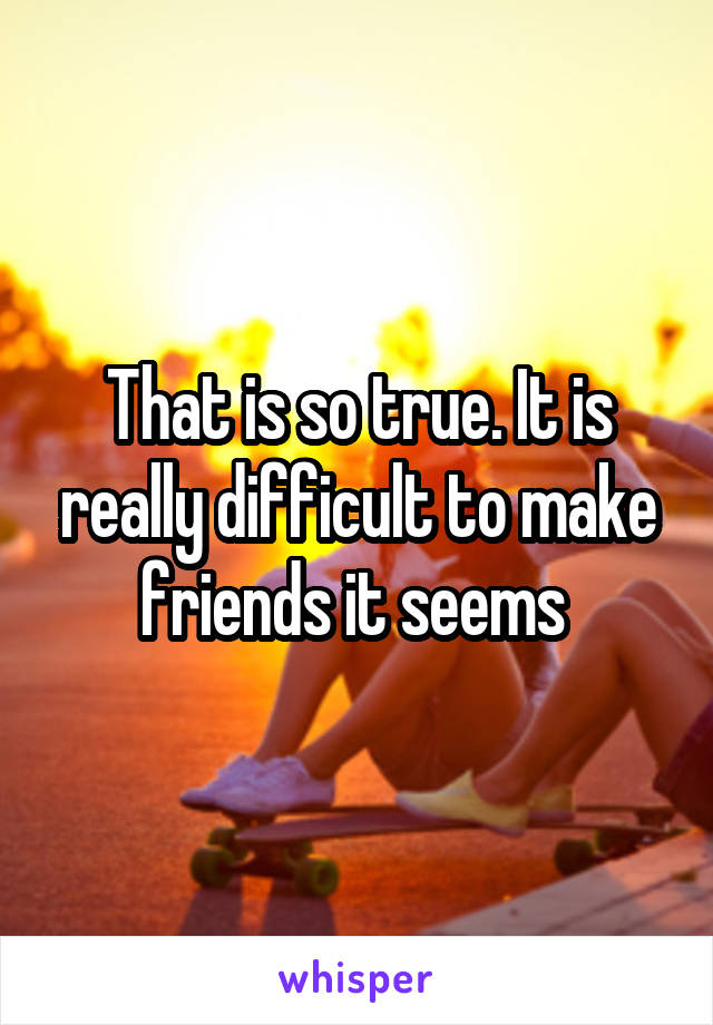 That is so true. It is really difficult to make friends it seems 