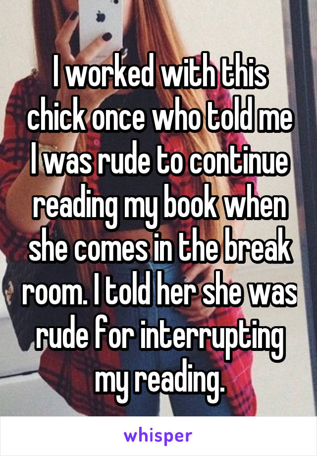I worked with this chick once who told me I was rude to continue reading my book when she comes in the break room. I told her she was rude for interrupting my reading.