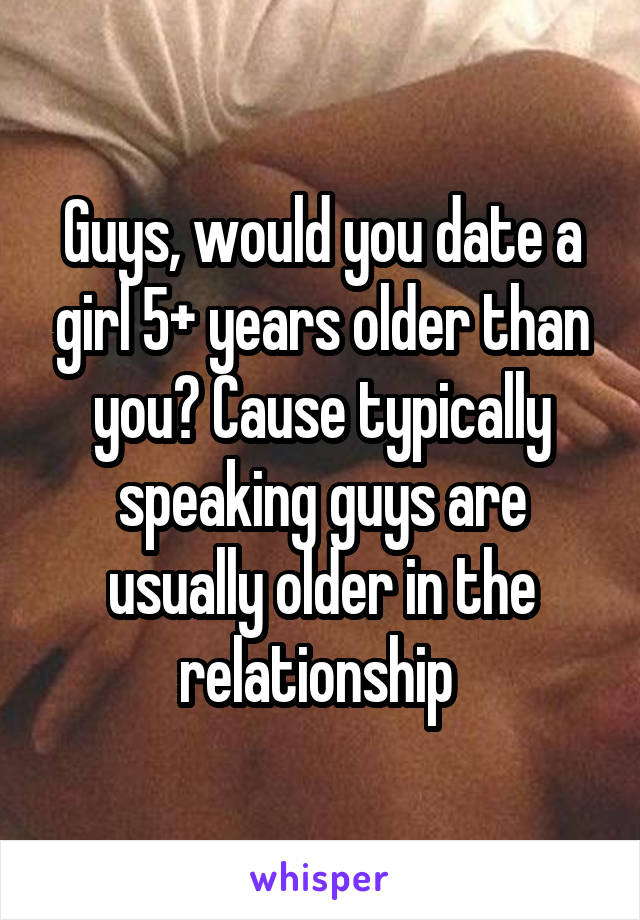 Guys, would you date a girl 5+ years older than you? Cause typically speaking guys are usually older in the relationship 