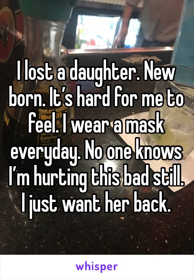 I lost a daughter. New born. It’s hard for me to feel. I wear a mask everyday. No one knows I’m hurting this bad still. I just want her back.