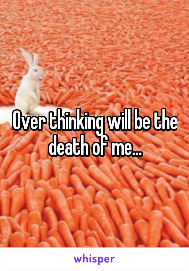 Over thinking will be the death of me...