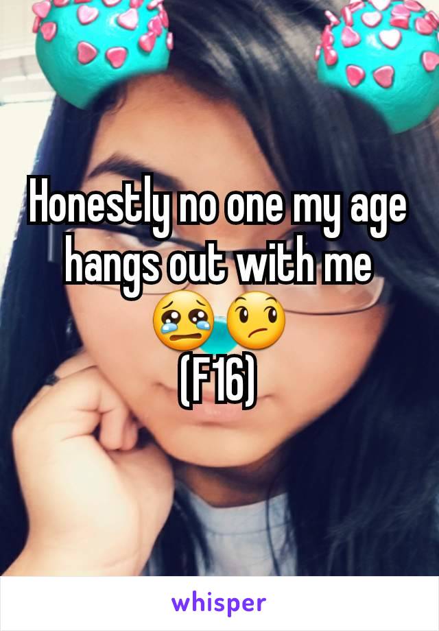 Honestly no one my age hangs out with me 😢😞
(F16)
