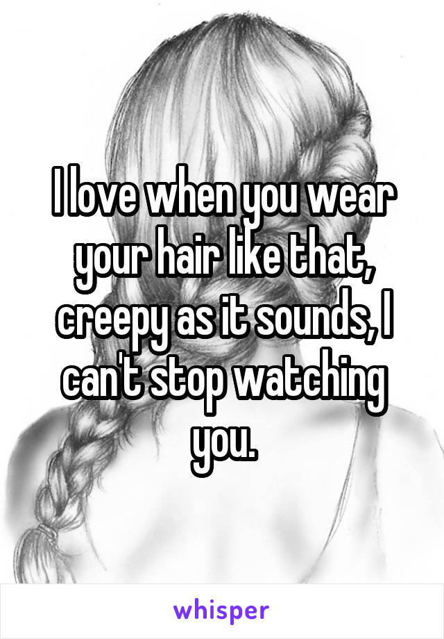 I love when you wear your hair like that, creepy as it sounds, I can't stop watching you.