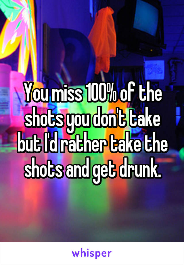 You miss 100% of the shots you don't take but I'd rather take the shots and get drunk.