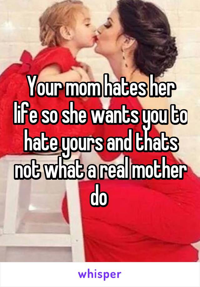 Your mom hates her life so she wants you to hate yours and thats not what a real mother do 