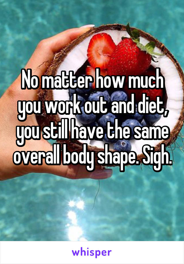 No matter how much you work out and diet, you still have the same overall body shape. Sigh.
