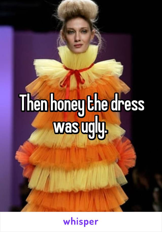 Then honey the dress was ugly. 
