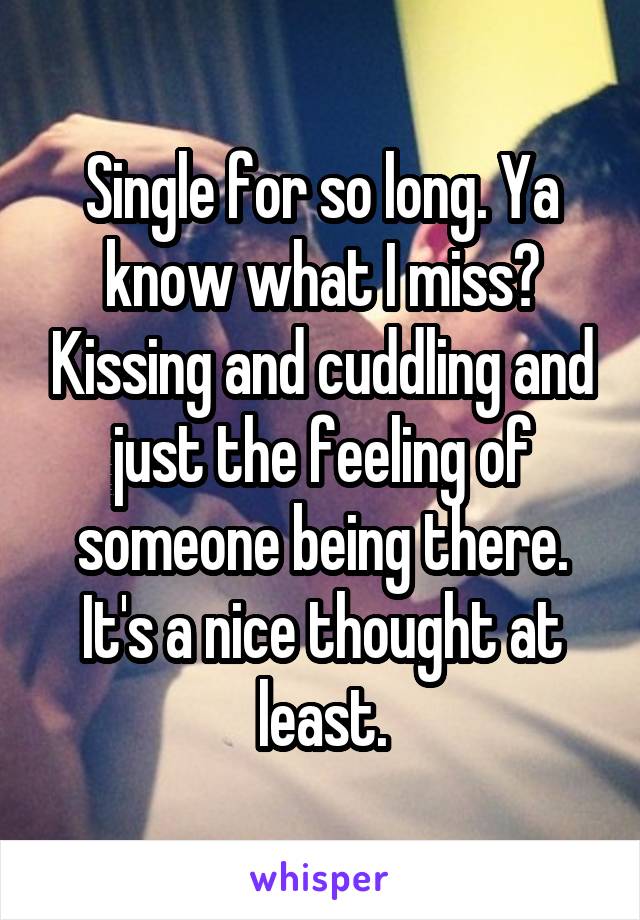 Single for so long. Ya know what I miss? Kissing and cuddling and just the feeling of someone being there. It's a nice thought at least.