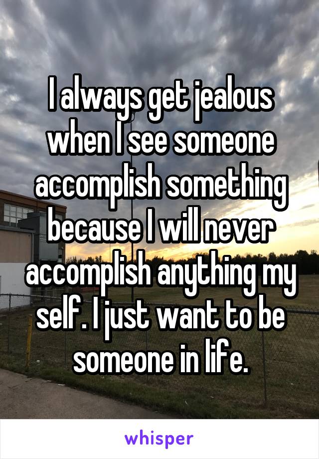 I always get jealous when I see someone accomplish something because I will never accomplish anything my self. I just want to be someone in life.