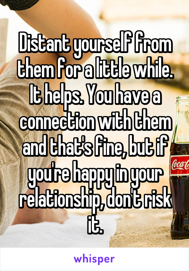 Distant yourself from them for a little while. It helps. You have a connection with them and that's fine, but if you're happy in your relationship, don't risk it.