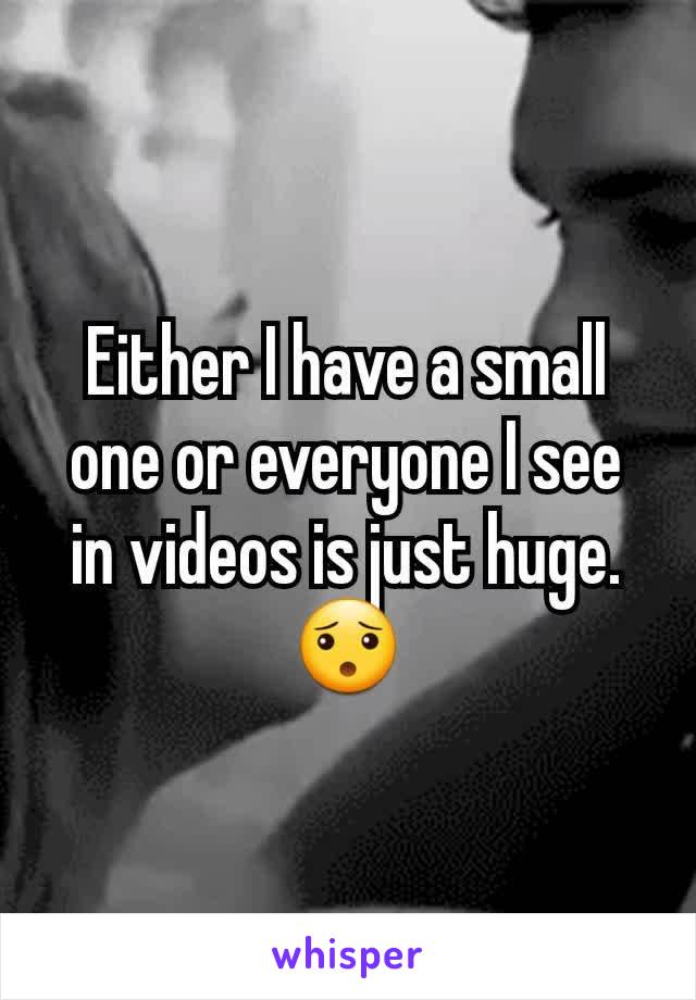 Either I have a small one or everyone I see in videos is just huge. 😯