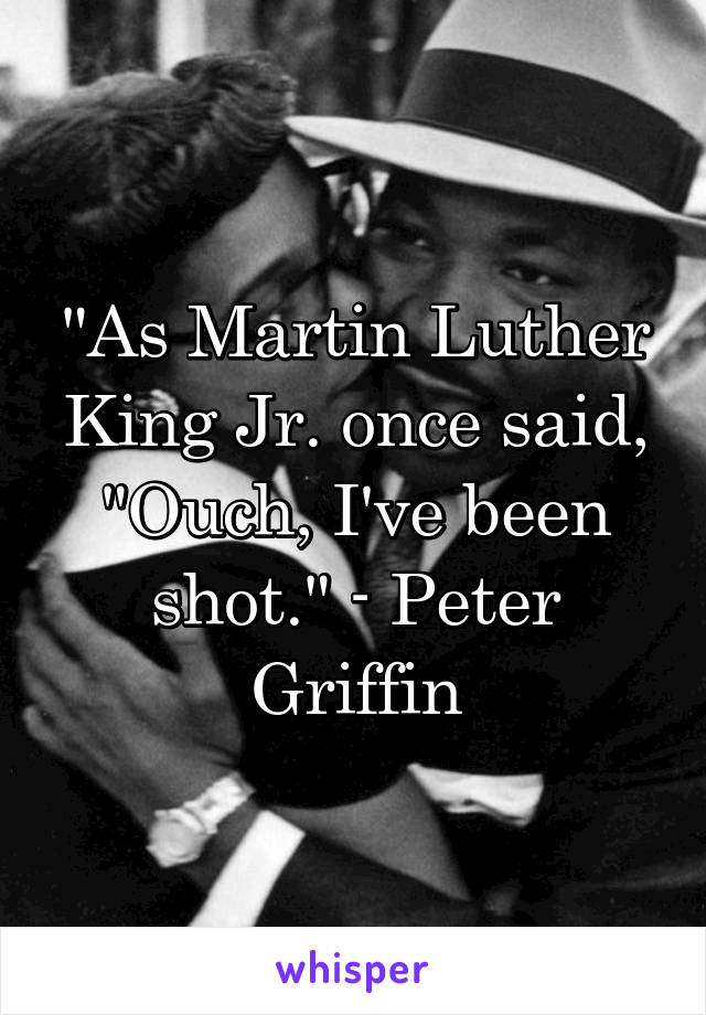 "As Martin Luther King Jr. once said, "Ouch, I've been shot." - Peter Griffin