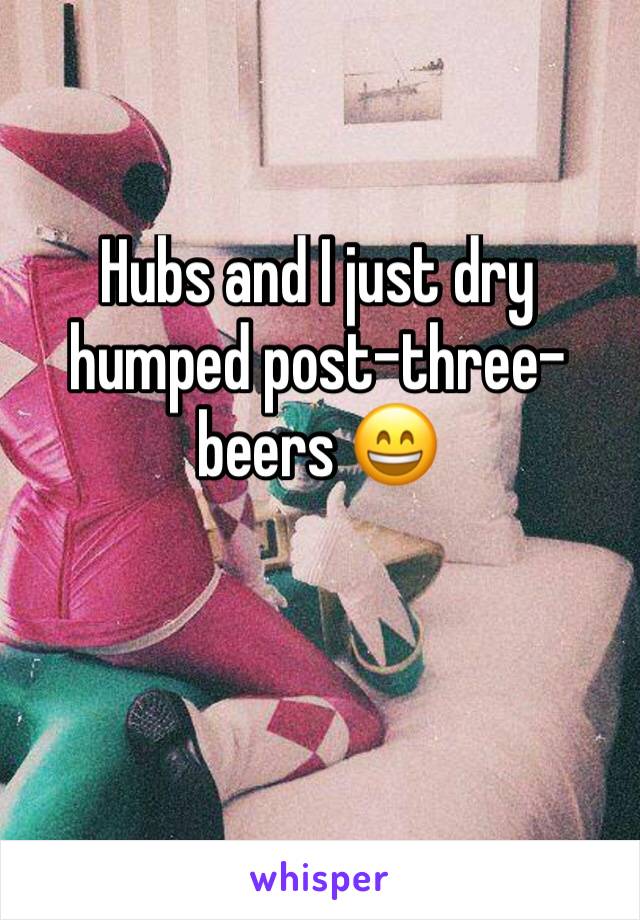 Hubs and I just dry humped post-three-beers 😄