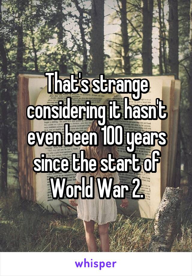 That's strange considering it hasn't even been 100 years since the start of World War 2.