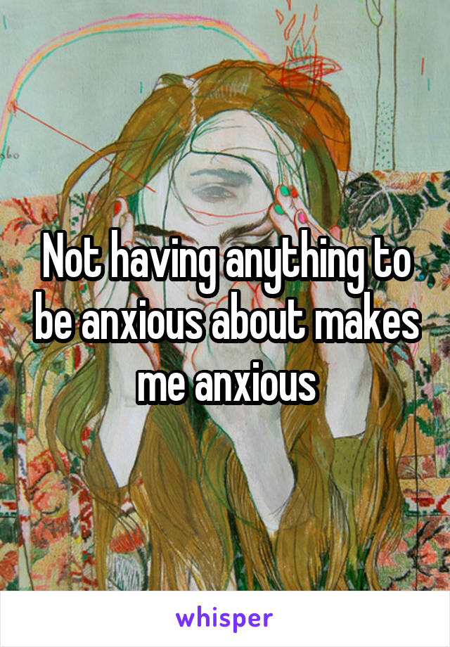 Not having anything to be anxious about makes me anxious