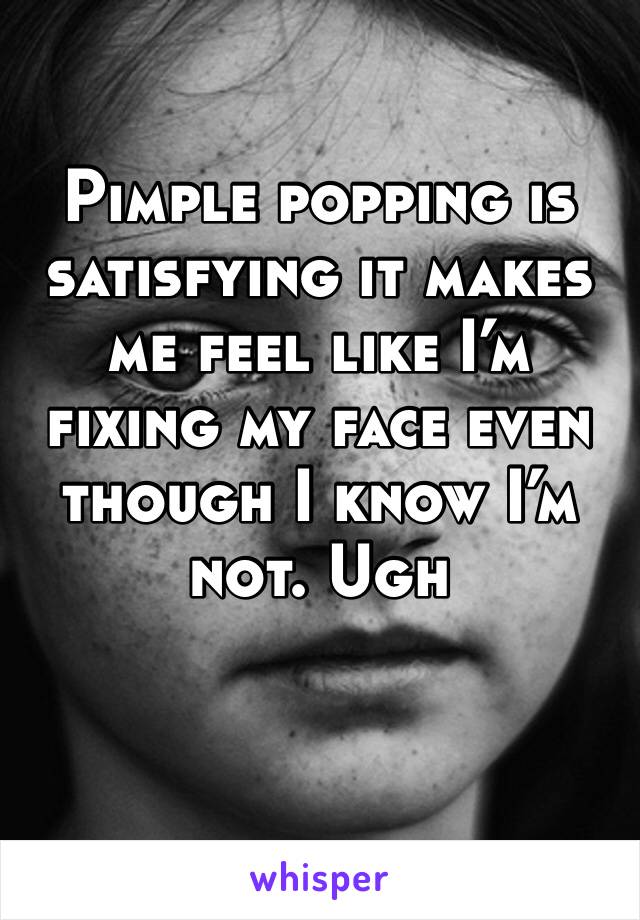 Pimple popping is satisfying it makes me feel like I’m fixing my face even though I know I’m not. Ugh 