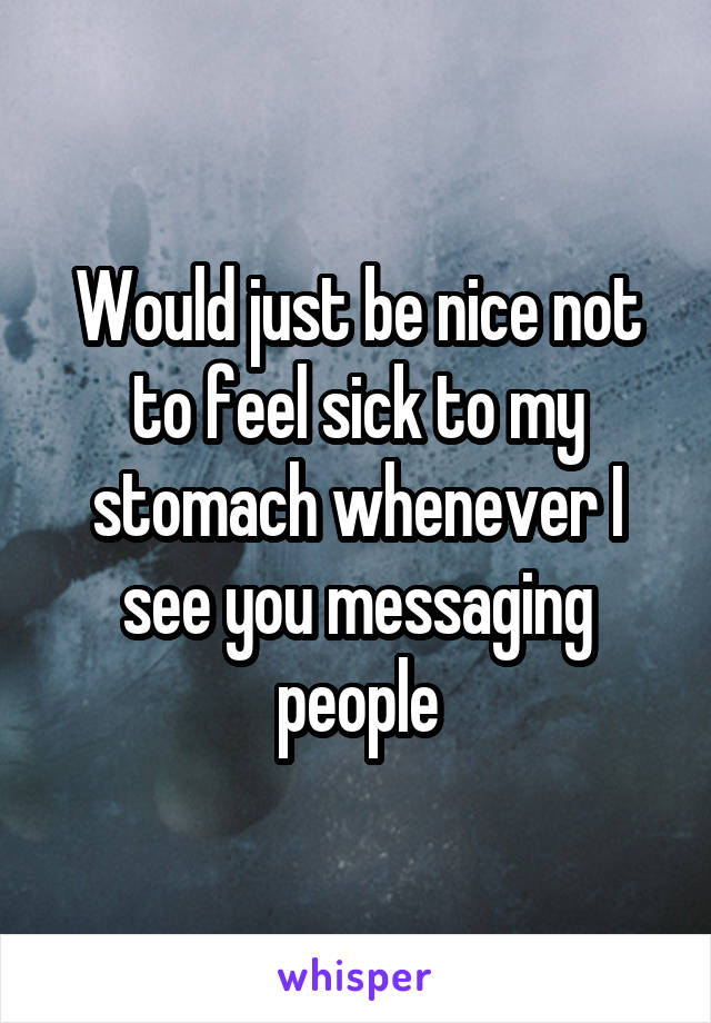 Would just be nice not to feel sick to my stomach whenever I see you messaging people