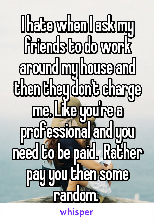 I hate when I ask my friends to do work around my house and then they don't charge me. Like you're a professional and you need to be paid.  Rather pay you then some random. 