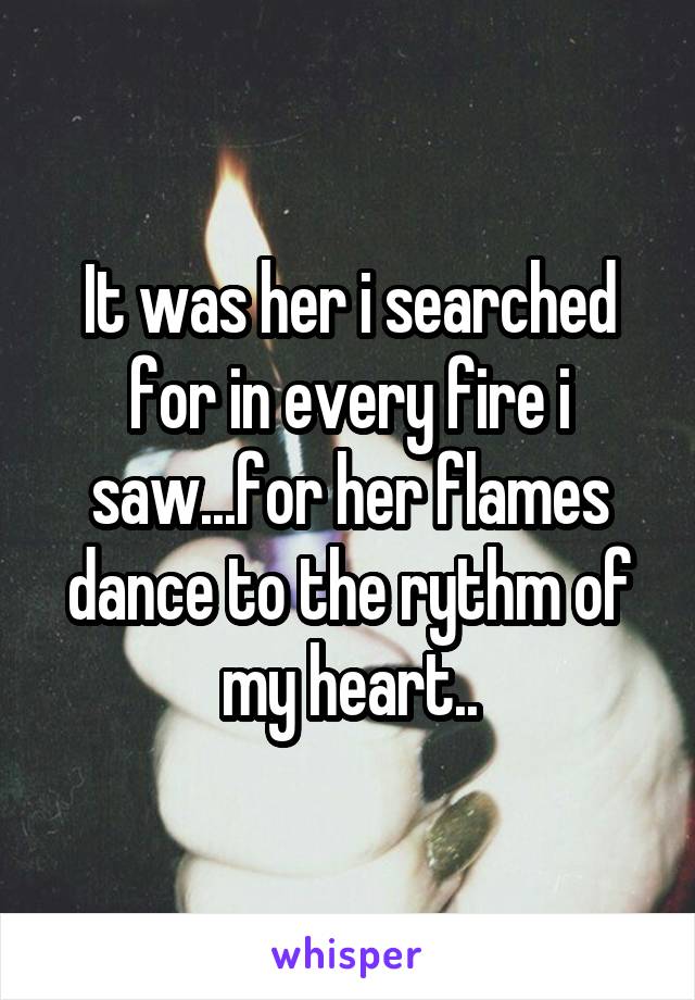 It was her i searched for in every fire i saw...for her flames dance to the rythm of my heart..