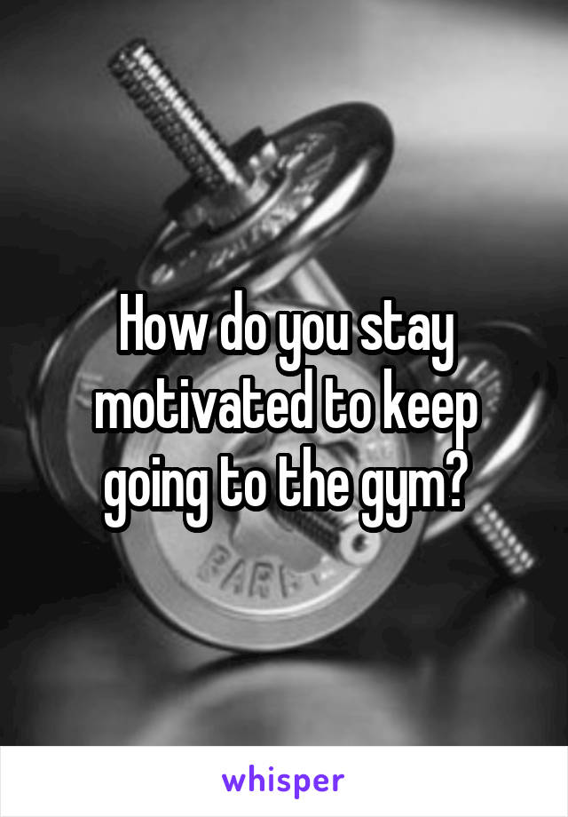 How do you stay motivated to keep going to the gym?