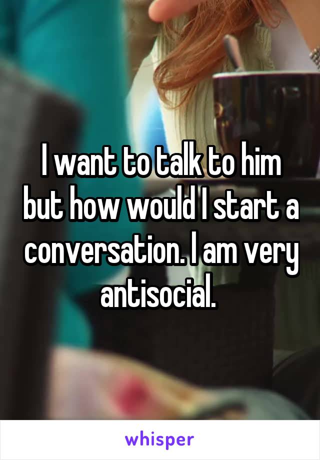 I want to talk to him but how would I start a conversation. I am very antisocial. 