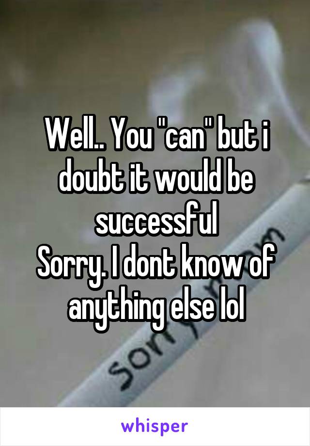 Well.. You "can" but i doubt it would be successful
Sorry. I dont know of anything else lol