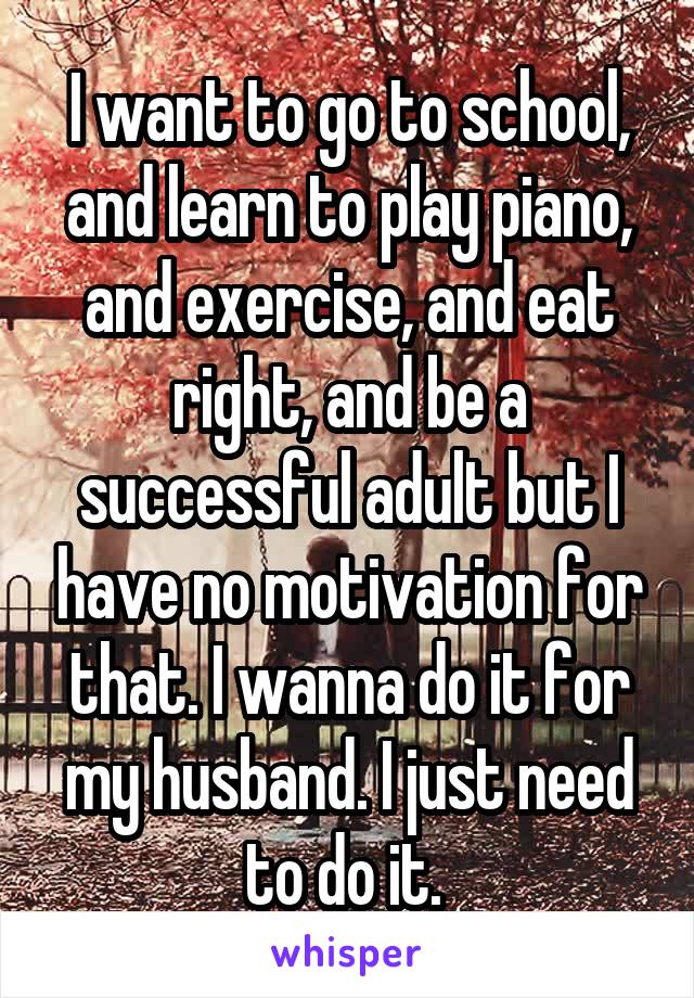 I want to go to school, and learn to play piano, and exercise, and eat right, and be a successful adult but I have no motivation for that. I wanna do it for my husband. I just need to do it. 